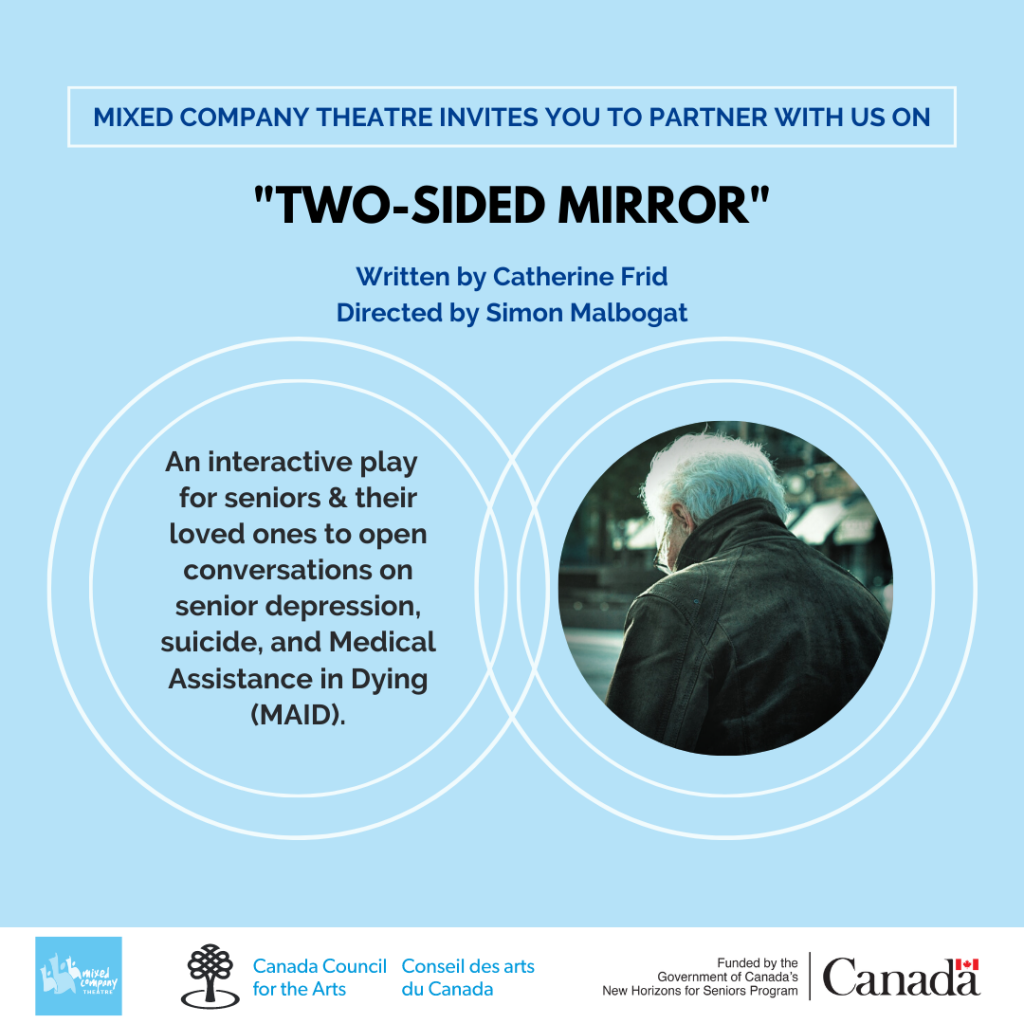 Poster for Two-Sided Mirror

"Mixed Company Theatre invites you to partner with us on "Two sided Mirror" written by Catherine Frid and Directed by Simon Malbogat. An Interactive play for seniors and their loved ones to open conversations on senior depression, suicide, and medical assistance in dying (MAID) 

Mixed Company Logo, Canada Council for the Arts Logo, Funded by the Government of Canada's New Horizons for Seniors Program Logo